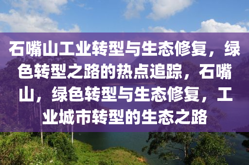 石嘴山工業(yè)轉型與生態(tài)修復，綠色轉型之路的熱點追蹤，石嘴山，綠色轉型與生態(tài)修復，工業(yè)城市轉型液壓動力機械,元件制造的生態(tài)之路