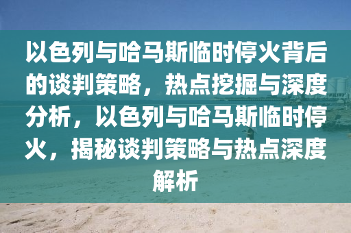 以色列與哈馬斯臨時?；鸨澈蟮恼勁胁呗?，熱點挖掘與深度分析，以色列與哈馬斯臨時?；穑颐卣勁胁呗耘c熱點深度解析液壓動力機械,元件制造