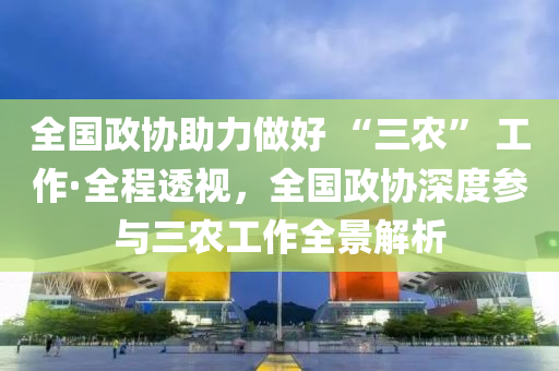 全國政協(xié)液壓動力機械,元件制造助力做好 “三農(nóng)” 工作·全程透視，全國政協(xié)深度參與三農(nóng)工作全景解析