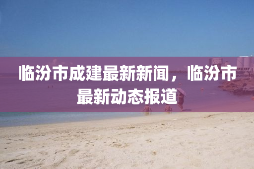 臨汾市成建最新新聞，臨汾市最新動態(tài)報道液壓動力機械,元件制造