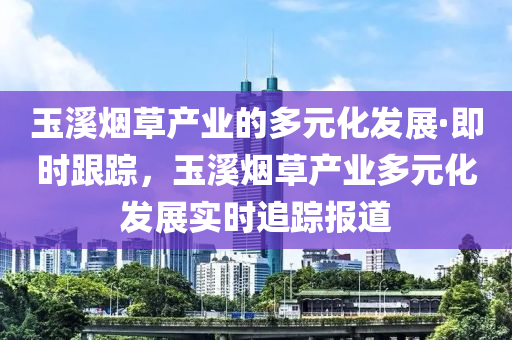 玉溪煙草產(chǎn)業(yè)的多元化發(fā)展·即時跟蹤，玉溪煙草產(chǎn)業(yè)多元化發(fā)展實時追蹤報道液壓動力機械,元件制造