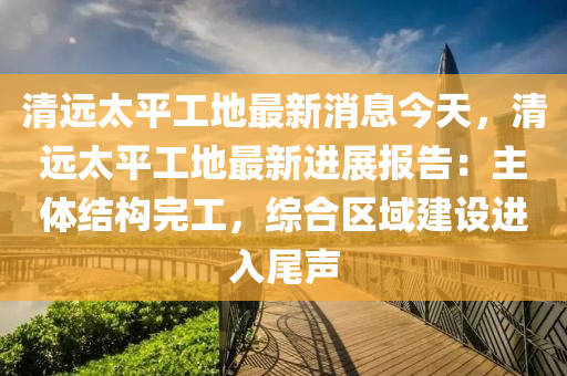 清遠太平液壓動力機械,元件制造工地最新消息今天，清遠太平工地最新進展報告：主體結(jié)構(gòu)完工，綜合區(qū)域建設(shè)進入尾聲