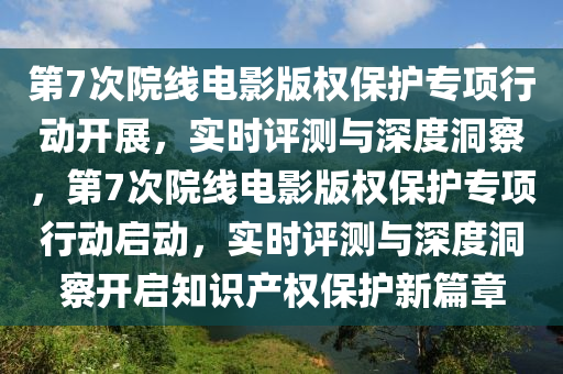 第7次院線電影版權保護專項行動開展，實時評測與深度洞察，第7次院線電影版權保護專項行動啟動，實時評測與深度洞察開啟知識產(chǎn)權保護新篇章液壓動力機械,元件制造