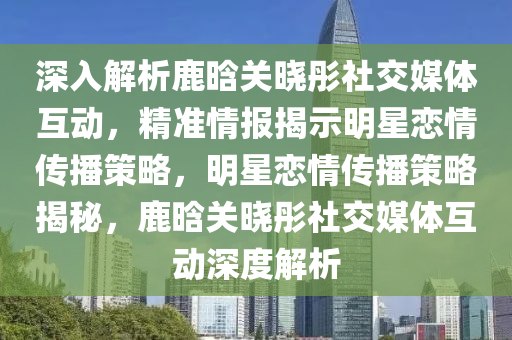 深入解析鹿晗關曉彤社交媒體互動，精準情報揭示明星戀情傳播策略，明星戀情傳播策略揭秘，鹿晗關曉彤社交媒體互動液壓動力機械,元件制造深度解析