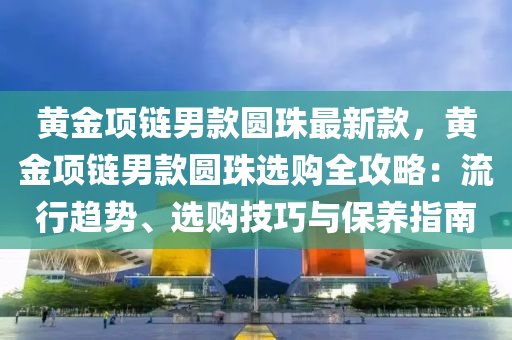 黃液壓動力機械,元件制造金項鏈男款圓珠最新款，黃金項鏈男款圓珠選購全攻略：流行趨勢、選購技巧與保養(yǎng)指南