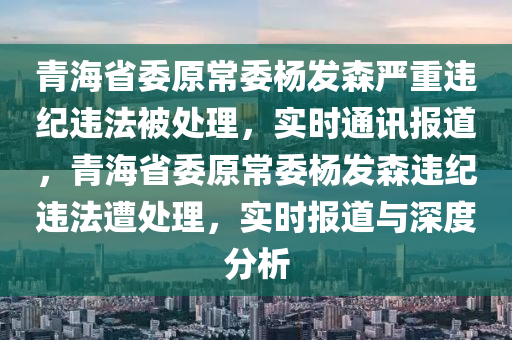 青海省委原常委楊發(fā)森嚴(yán)重違紀(jì)違法被處理，實(shí)時(shí)通訊報(bào)道，青海省委原常委楊發(fā)森違紀(jì)違法遭處理，實(shí)時(shí)報(bào)道與深度分析液壓動(dòng)力機(jī)械,元件制造