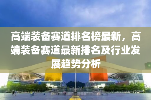 高端裝備賽道排名榜最新，高端裝備液壓動力機械,元件制造賽道最新排名及行業(yè)發(fā)展趨勢分析