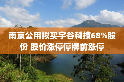 南京公用擬買宇谷科技68%股份 股價漲停停牌前漲停液壓動力機械,元件制造