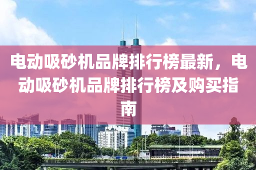 電動吸砂機品牌排行榜最新，電動吸砂機品牌排行液壓動力機械,元件制造榜及購買指南