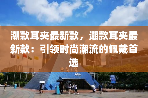 潮款耳夾最新款，潮款耳夾最新款：引領(lǐng)時尚潮流的佩戴首選液壓動力機械,元件制造