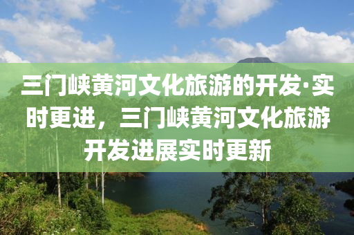 三門峽黃河文化旅游的開發(fā)·實時更進，三門峽黃河文化旅游開發(fā)進展實時更新液壓動力機械,元件制造