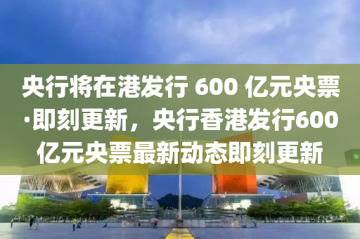 央行將在港發(fā)行 600 億元央票·即刻更新，央行香港發(fā)行600億元央票最新動(dòng)態(tài)即刻更新液壓動(dòng)力機(jī)械,元件制造