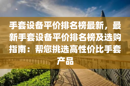 手套設備平價排名榜最新，最新手套液壓動力機械,元件制造設備平價排名榜及選購指南：幫您挑選高性價比手套產(chǎn)品