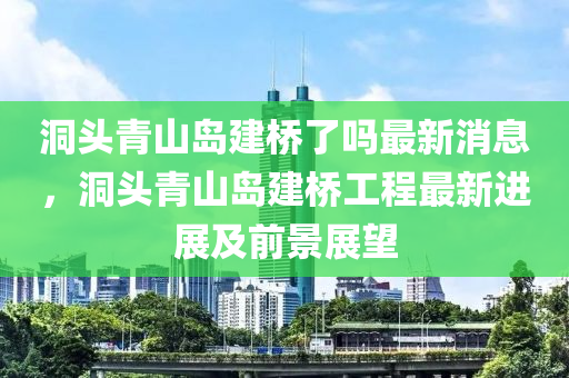 洞頭青山島建橋了嗎最新消息，洞頭青山島建橋工程最新進展及前景展望