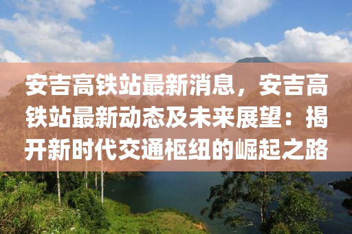 安吉高鐵站最新消息，安吉高鐵站最新動態(tài)及未來展望：揭開新時代交通樞紐的崛起之路液壓動力機(jī)械,元件制造