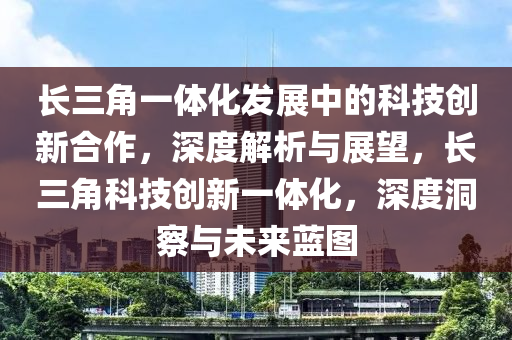 長三角一體化發(fā)展中的科技創(chuàng)新合作，深度解析與展望，長三角科技創(chuàng)新一體化，深度洞察與未來藍(lán)圖液壓動力機(jī)械,元件制造