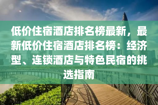 低價(jià)住宿酒店排名榜最新，最新低價(jià)住宿酒店排名液壓動(dòng)力機(jī)械,元件制造榜：經(jīng)濟(jì)型、連鎖酒店與特色民宿的挑選指南