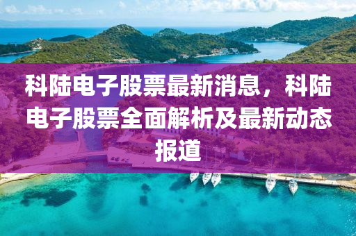 科陸電子股票最新消息，科陸電子股票全面解析及最新動態(tài)報(bào)道