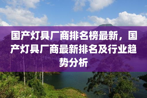 國(guó)產(chǎn)燈具廠商排名榜最新，國(guó)產(chǎn)燈具廠商最新排名及行業(yè)趨勢(shì)分析液壓動(dòng)力機(jī)械,元件制造