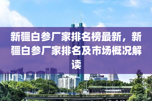 新疆白參廠家排名榜最新液壓動(dòng)力機(jī)械,元件制造，新疆白參廠家排名及市場(chǎng)概況解讀