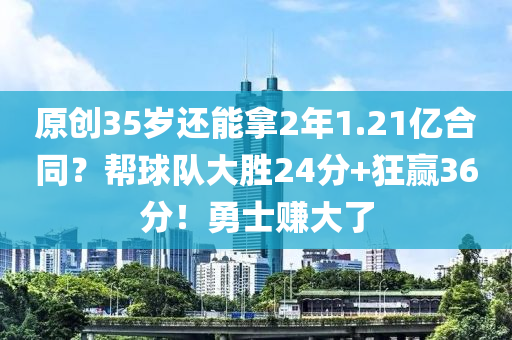 原創(chuàng)35歲還能拿2年1.21億合同？幫球隊大勝24分+狂贏36分！勇士賺大了