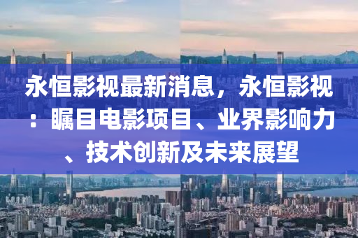 永恒影視最新消息，永恒影視：矚目電影項目、業(yè)界影響力、技術創(chuàng)新及未來展望液壓動力機械,元件制造