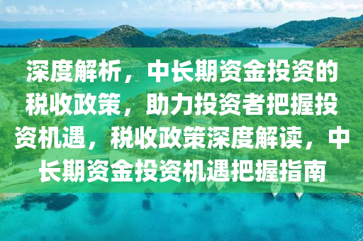 深度解析，中長期資金投資的稅收政策，助力投資者把握投資機(jī)遇，稅收政策深度解讀，中長期資金投資機(jī)液壓動力機(jī)械,元件制造遇把握指南