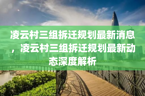 凌云村三組拆遷規(guī)劃最新消息，凌云村三組拆遷規(guī)劃最新動態(tài)深度解析