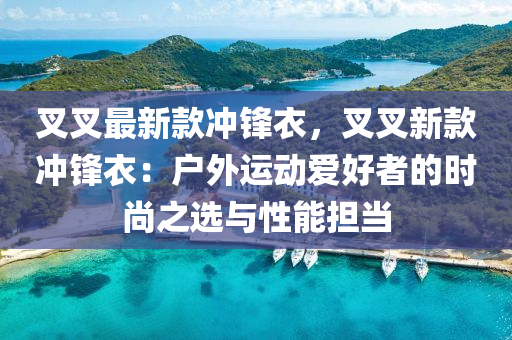 叉叉最新款沖鋒衣，叉叉新款沖鋒衣：戶外運動愛好者的時尚之選與性能擔當