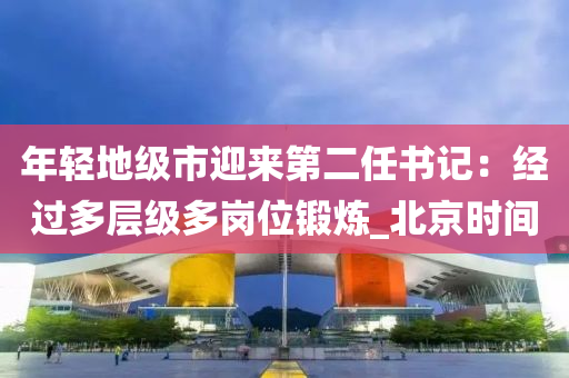 年輕地級(jí)市迎來(lái)第二任書(shū)記：經(jīng)過(guò)多層級(jí)多崗位鍛煉_北京時(shí)間液壓動(dòng)力機(jī)械,元件制造