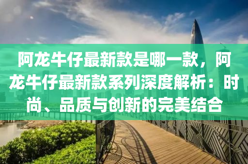 阿龍牛仔最新款是哪一款，阿龍牛仔最新款系列深度解析：時(shí)尚、品質(zhì)與創(chuàng)新的完美結(jié)合液壓動(dòng)力機(jī)械,元件制造