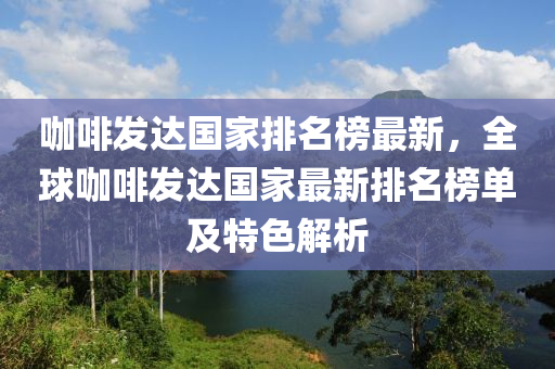 咖啡發(fā)達(dá)國家排名榜最新，全球咖啡發(fā)達(dá)國家最新排名榜單及特色解析液壓動力機(jī)械,元件制造