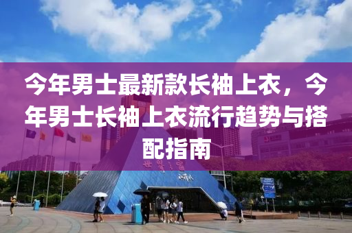 今年男士最新款長袖上衣，今年男士長袖上衣流行趨勢(shì)與搭配指南液壓動(dòng)力機(jī)械,元件制造