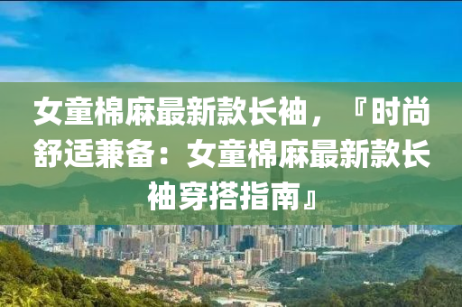 女童棉麻最新款長袖，『時尚舒適兼?zhèn)洌号蘼樽钚驴铋L袖穿搭指南』液壓動力機械,元件制造