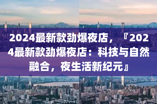 2024最新款勁爆夜店，『2024最新款勁爆夜店：科技與自然融合，夜生活新紀元』