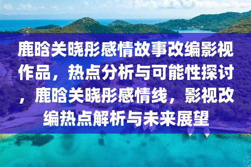 鹿晗關(guān)曉彤感情故事改編影視作品，熱點(diǎn)分析與可能性探討，鹿晗關(guān)曉彤感情線，影視改編熱點(diǎn)解析與未來展望液壓動力機(jī)械,元件制造