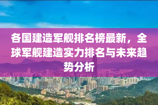 各國建造軍艦排名榜最新，全球軍艦建造實力排名與未來趨勢分析