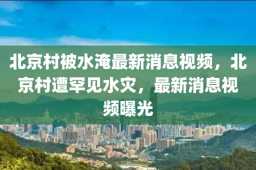 北京村被水淹最新消息視頻，北京村遭罕見水災(zāi)，最新消息視頻液壓動(dòng)力機(jī)械,元件制造曝光