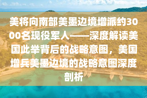 美將向南部美墨邊境增派約3000名現(xiàn)役軍人——深度解讀美國此舉背后的戰(zhàn)略意圖，美國增兵美墨邊境的戰(zhàn)略意圖深度剖析液壓動(dòng)力機(jī)械,元件制造