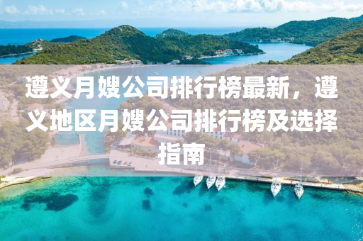 遵義月嫂公司排行榜最新，遵義地區(qū)月嫂公司排行榜及選擇指南液壓動力機(jī)械,元件制造