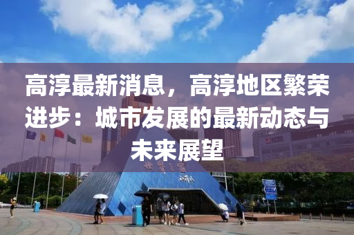 高淳最新消息，高液壓動力機械,元件制造淳地區(qū)繁榮進步：城市發(fā)展的最新動態(tài)與未來展望