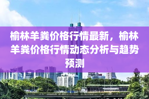 榆林羊糞價格行情最新，榆林羊糞價格行情動態(tài)分析與趨勢預測液壓動力機械,元件制造