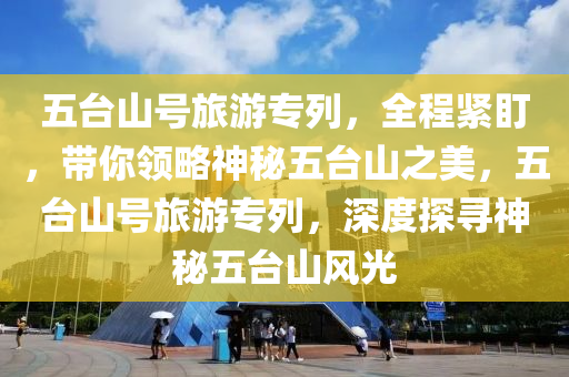 五臺山號旅游專列，全程緊盯，帶你領(lǐng)略神秘五臺山之美，五臺山號旅游專列，深度探尋神秘五臺山風(fēng)光