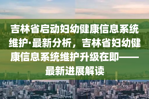 吉林省啟動(dòng)?jì)D幼健康信息系統(tǒng)維護(hù)·最新分析，吉林省婦幼健康信息系統(tǒng)維護(hù)升級在即——最新進(jìn)展解讀液壓動(dòng)力機(jī)械,元件制造