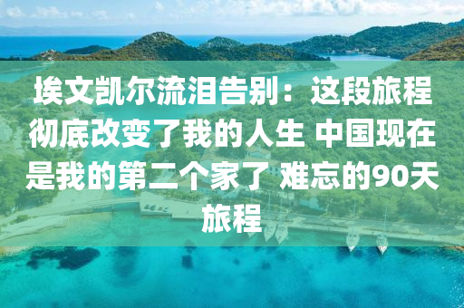 埃文凱爾流淚告別：這段旅程徹底改變了我的人生 中國現(xiàn)在是我的第二個(gè)家了 難忘的90天旅程液壓動(dòng)力機(jī)械,元件制造