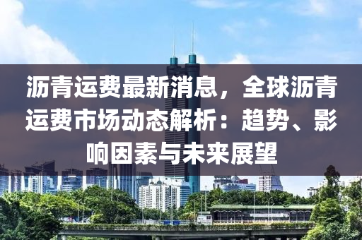 瀝青運費最新消息，全球瀝青運費市場動態(tài)解析：趨勢、影響因素與未來展望液壓動力機械,元件制造