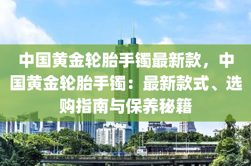 中國黃金輪胎手鐲最新款，中國黃金輪胎手鐲：最新款式、選購指南與保養(yǎng)秘籍液壓動(dòng)力機(jī)械,元件制造