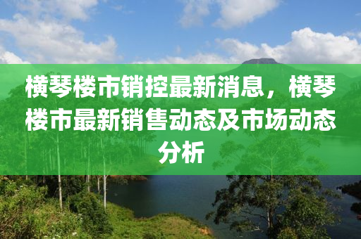 橫琴樓市銷控最新消息，橫琴樓市最新銷售動態(tài)及市場動態(tài)分析液壓動力機(jī)械,元件制造