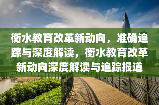 衡水教育改革新動向，準確追蹤與深度解讀，衡水教育改革新動向深度解讀與追蹤報道