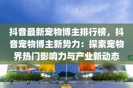 抖音最新寵物博主排行榜，抖音寵物博主新勢力：探索寵物界熱門影液壓動力機(jī)械,元件制造響力與產(chǎn)業(yè)新動態(tài)